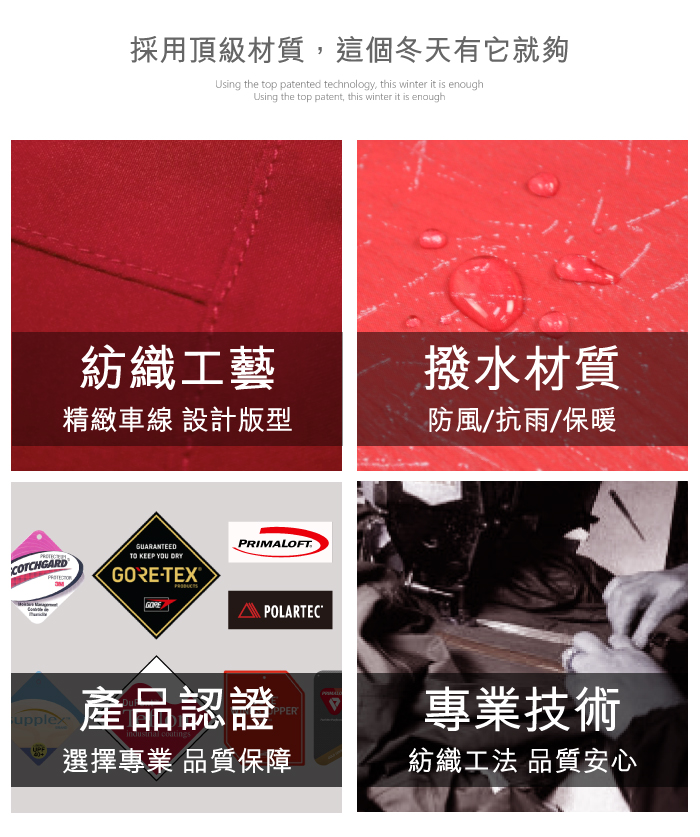 COTCHGARDY採用頂級材質,這個冬天有它就夠Using the top patented technology, this winter it is enoughUsing the top patent, this winter it is enough紡織工藝撥水材質精緻車線 設計版型防風/抗雨/保暖GUARANTEEDTO KEEP YOU DRYGORE-TEXGOREFTPOLARTECupplex產品認證PRIMALOPPER選擇專業 品質保障專業技術紡織工法 品質安心