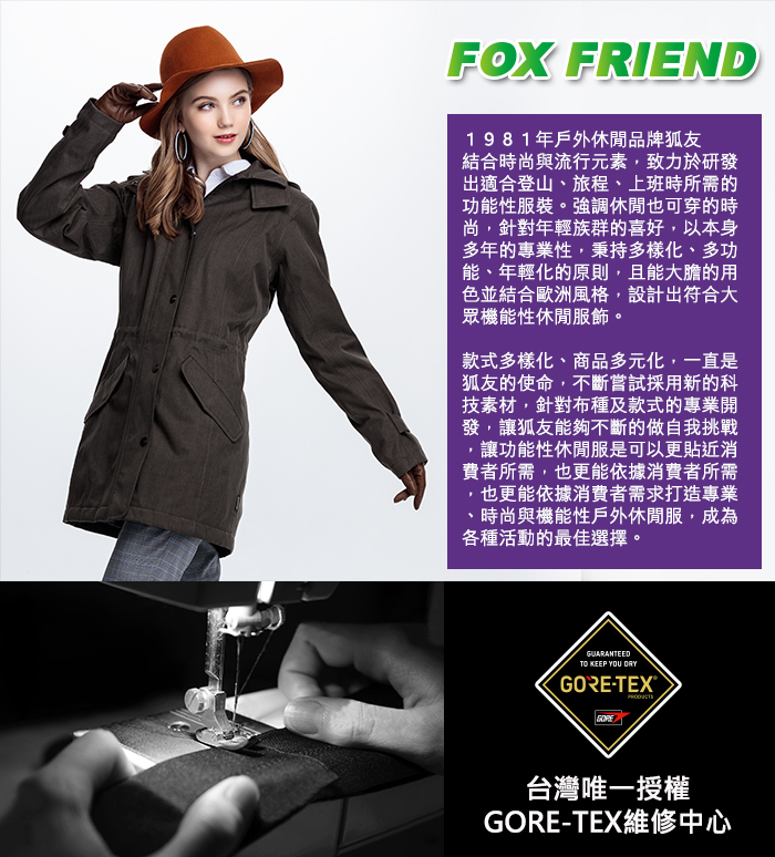 FOX FRIEND1981年戶外休閒品牌狐友結合時尚與流行元素致力於研發出適合登山、旅程、上班時所需的功能性服裝。強調休閒也可穿的時尚針對年輕族群的喜好,以本身多年的專業性,秉持多樣化、多功能、年輕化的原則,且能大膽的用色並結合歐洲風格,設計出符合大眾機能性休閒服飾。款式多樣化、商品多元化,一直是狐友的使命,不斷嘗試採用新的科技素材,針對布種及款式的專業開發,讓狐友能夠不斷的做自我挑戰,讓功能性休閒服是可以更貼近消費者所需,也更能依據消費者所需,也更能依據消費者需求打造專業時尚與機能性戶外休閒服,成為各種活動的最佳選擇。GUARANTEEDTO KEEP YOU -TEX® GORE台灣唯一授權GORE-TEX維修中心