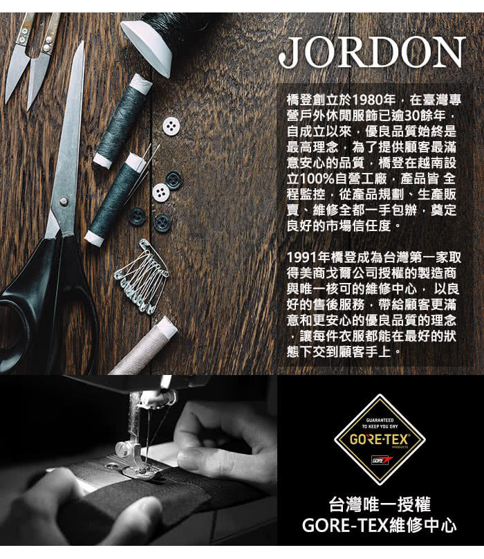 JORDON橋登創立於1980年在臺灣專營戶外休閒服飾已逾30餘年自成立以來優良品質始終是最高理念為了提供顧客最滿意安心的品質,橋登在越南設立100%自營工廠,產品皆 全程監控,從產品規劃、生產販、維修全都一手包辦,奠定良好的市場信任度。1991年橋登成為台灣第一家取得美商戈爾公司授權的製造商與唯一核可的維修中心, 以良好的售後服務,帶給顧客更滿意和更安心的優良品質的理念,讓每件衣服都能在最好的狀態下交到顧客手上。TO KEEP YOU ´-TEXGORE台灣唯一授權GORE-TEX維修中心