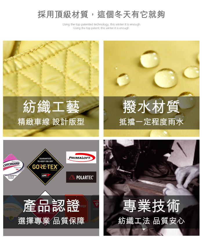 採用頂級材質,這個冬天有它就夠Using the top patented technology, this winter it is enoughUsing the top patent, this winter it is enough紡織工藝撥水材質精緻車線 設計版型抵擋一定程度雨水COTCHGARDGUARANTEEDTO KEEP YOU DRY-TEXGOREPRIMALOFTPOLARTECupplex產品認證PPER選擇專業 品質保障專業技術紡織工法 品質安心