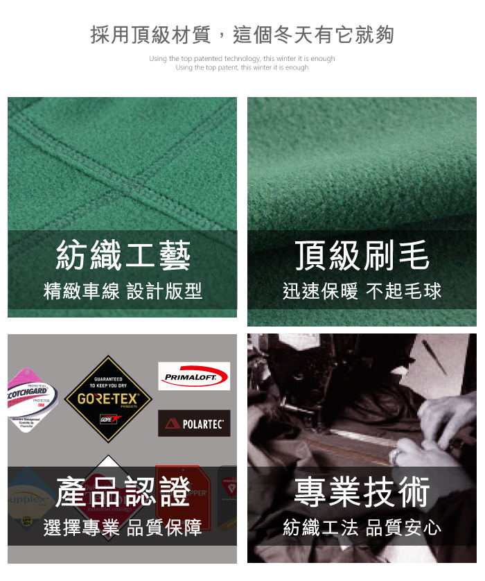 COTCHGARD採用頂級材質,這個冬天有它就夠Using the top patented technology, this winter it is enoughUsing the top patent, this winter it is enough紡織工藝頂級刷毛精緻車線 設計版型迅速保暖 不起毛球GUARANTEEDTO KEEP YOU DRY-TEXGOREPRIMALOFTPOLARTECupplex產品認證PPER選擇專業 品質保障專業技術紡織工法 品質安心