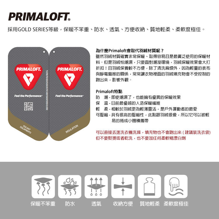 PRIMALOFT採用GOLD SERIES等級保暖不笨重、防水、透氣、方便收納、質地輕柔、柔軟度極佳。PRIMALOFT.PRIMALOFT.Feel the PerformanceFeel the PerformanceINSULATION為什麼Primaloft會取代材質呢?雖然羽絨材質確實非常保暖、取得容易且是最廣泛使用的保暖材料。但是羽絨怕潮濕只要面對潮溼環境,羽絨保暖效果會大打折扣!且羽絨保養較不方便,除了清洗麻煩,因為輕量的表布與靜電磨擦的關係,常常讓衣物裡面的羽絨填充物會不受控制的跑出來,影響外觀。Primaloft特點防潮 - 即使潮濕了,也能擁有優異的保暖效果保溫 - 目前最優越的人造保暖纖維輕柔-相較於羽絨更為輕薄靈活,是戶外運動者的最愛可壓縮-具有很高的壓縮性,此點跟羽絨很像,所以它可以被輕易的捲成小體積攜帶可以直接洗衣機洗滌,填充物也不會跑出來(建議裝洗衣袋)但不要熨燙或者乾洗,也不要加任何柔軟精漂白劑保暖不笨重 防水透氣收納方便 質地輕柔柔軟度極佳