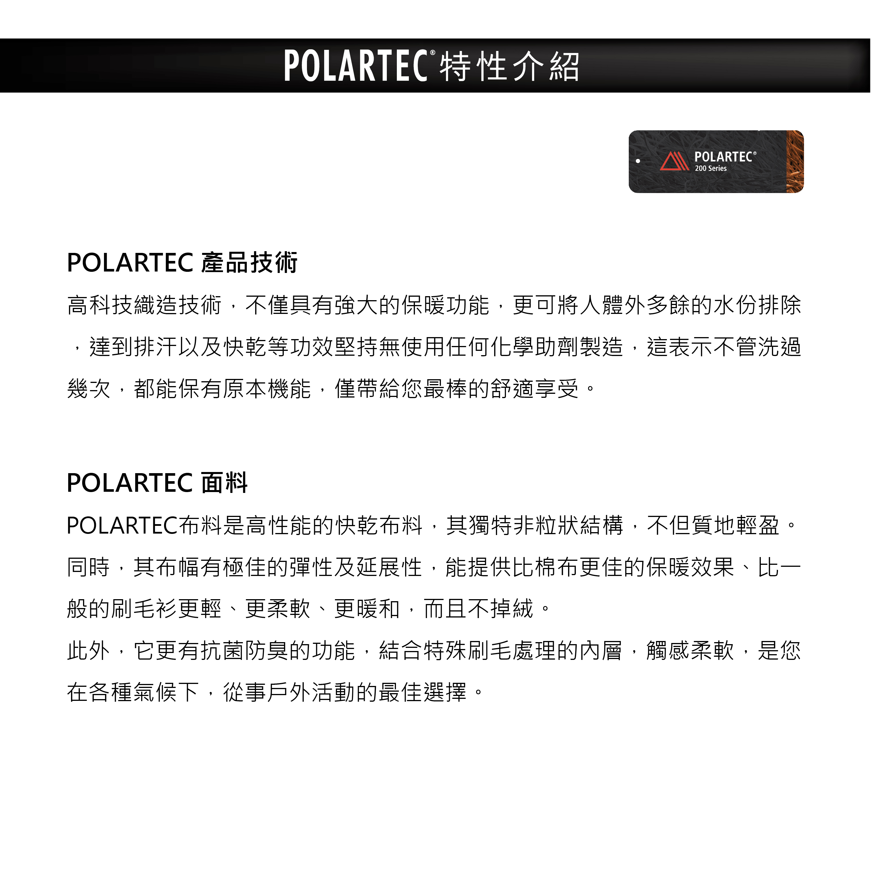 POLARTEC特性介紹POLARTEC 產品技術POLARTEC®200 Series高科技織造技術,不僅具有強大的保暖功能,更可將人體外多餘的水份排除,達到排汗以及快乾等功效堅持無使用任何化學助劑製造,這表示不管洗過幾次,都能保有原本機能,僅帶給您最棒的舒適享受。POLARTEC 面料POLARTEC布料是高性能的快乾布料,其獨特非粒狀結構,不但質地輕盈。同時,其布幅有極佳的彈性及延展性,能提供比棉布更佳的保暖效果、比一般的刷毛衫更輕、更柔軟、更暖和,而且不掉絨。此外,它更有抗菌防臭的功能,結合特殊刷毛處理的內層,觸感柔軟,是您在各種氣候下,從事戶外活動的最佳選擇。
